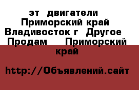 эт. двигатели - Приморский край, Владивосток г. Другое » Продам   . Приморский край